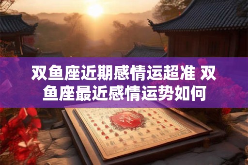 双鱼座近期感情运超准 双鱼座最近感情运势如何