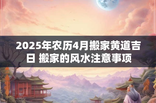 2025年农历4月搬家黄道吉日 搬家的风水注意事项 2025年农历4月搬家黄道吉日 搬家的风水注意事项