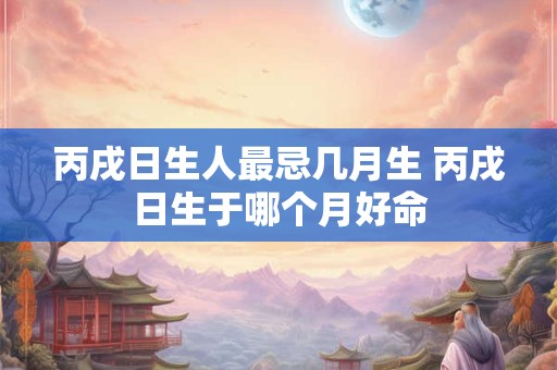 丙戌日生人最忌几月生 丙戌日生于哪个月好命