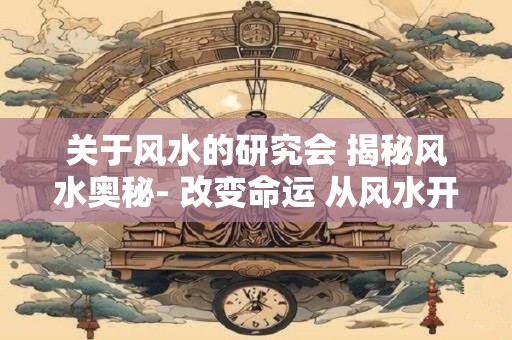 关于风水的研究会 揭秘风水奥秘- 改变命运 从风水开始！