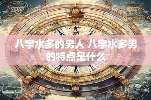 八字水多的男人 八字水多男的特点是什么