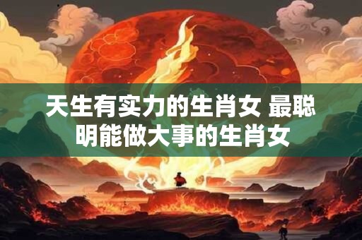 天生有实力的生肖女 最聪明能做大事的生肖女