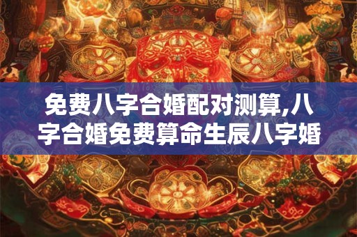 免费八字合婚配对测算,八字合婚免费算命生辰八字婚姻