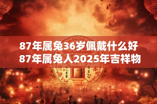 87年属兔36岁佩戴什么好 87年属兔人2025年吉祥物 87年属兔36岁佩戴什么好 87年属兔人2025年吉祥物