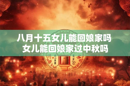 八月十五女儿能回娘家吗 女儿能回娘家过中秋吗