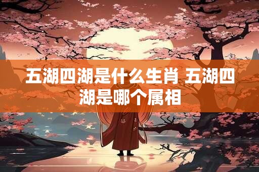 五湖四湖是什么生肖 五湖四湖是哪个属相