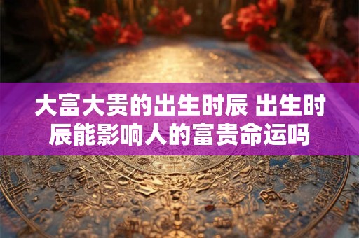 大富大贵的出生时辰 出生时辰能影响人的富贵命运吗