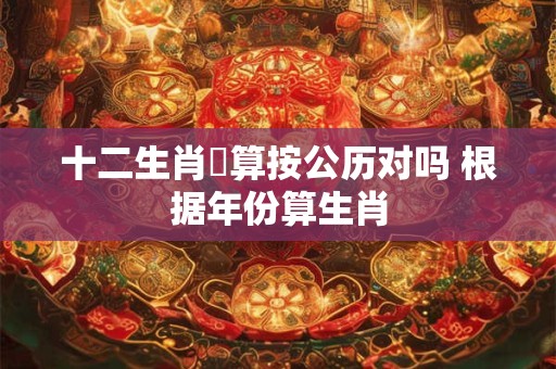 十二生肖換算按公历对吗 根据年份算生肖 十二生肖換算按公历对吗 根据年份算生肖