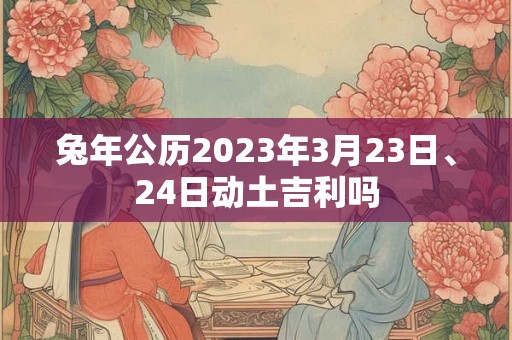 兔年公历2023年3月23日、24日动土吉利吗 兔年公历2023年3月23日、24日动土吉利吗