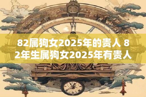 82属狗女2025年的贵人 82年生属狗女2025年有贵人相助吗