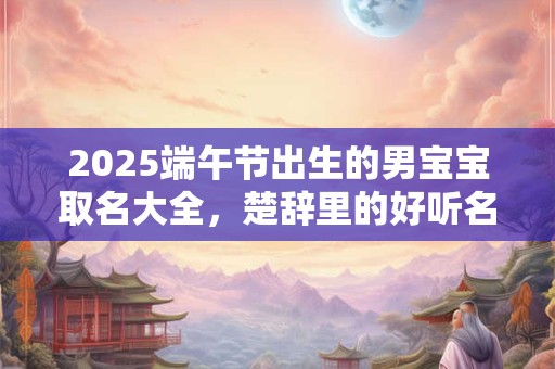 2025端午节出生的男宝宝取名大全，楚辞里的好听名字