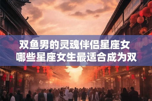 双鱼男的灵魂伴侣星座女 哪些星座女生最适合成为双鱼男的灵魂伴侣