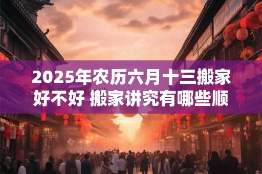 2025年农历六月十三搬家好不好 搬家讲究有哪些顺序