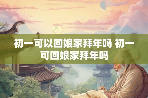 初一可以回娘家拜年吗 初一可回娘家拜年吗