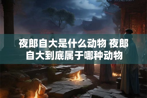 夜郎自大是什么动物 夜郎自大到底属于哪种动物