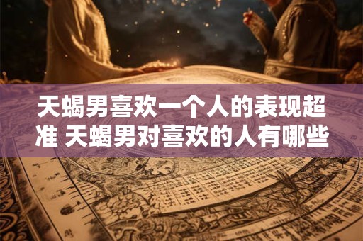 天蝎男喜欢一个人的表现超准 天蝎男对喜欢的人有哪些细节表现