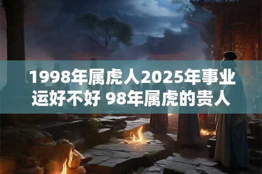 1998年属虎人2025年事业运好不好 98年属虎的贵人属相