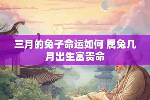三月的兔子命运如何 属兔几月出生富贵命 三月的兔子命运如何 属兔几月出生富贵命