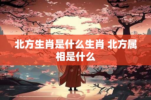 北方生肖是什么生肖 北方属相是什么 北方生肖是什么生肖 北方属相是什么