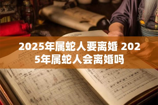 2025年属蛇人要离婚 2025年属蛇人会离婚吗