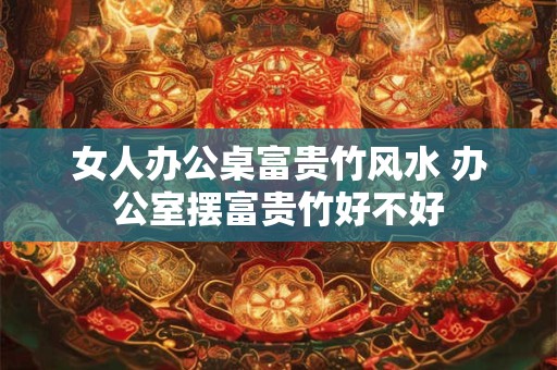 女人办公桌富贵竹风水 办公室摆富贵竹好不好
