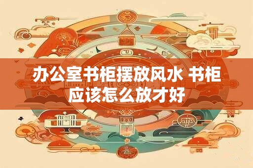 办公室书柜摆放风水 书柜应该怎么放才好