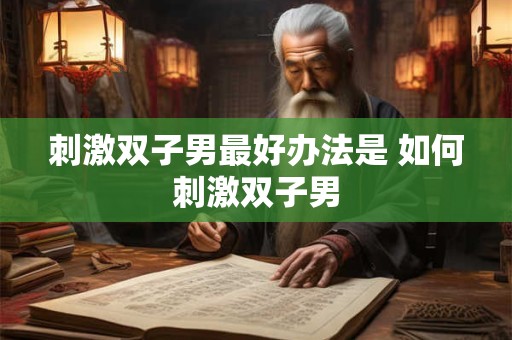 刺激双子男最好办法是 如何刺激双子男 刺激双子男最好办法是 如何刺激双子男