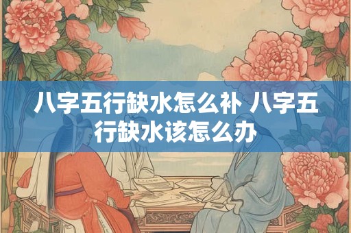 八字五行缺水怎么补 八字五行缺水该怎么办