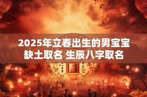 2025年立春出生的男宝宝缺土取名 生辰八字取名