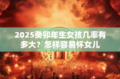 2025癸卯年生女孩几率有多大？怎样容易怀女儿