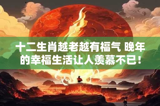 十二生肖越老越有福气 晚年的幸福生活让人羡慕不已! 十二生肖越老越有福气 晚年的幸福生活让人羡慕不已!