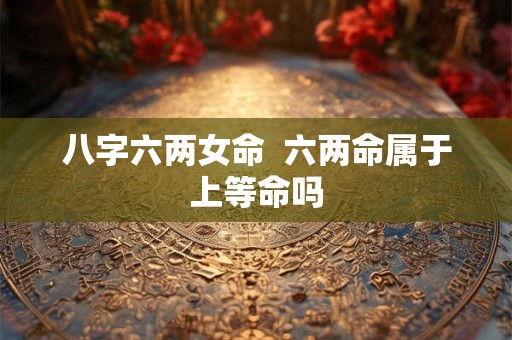 八字六两女命  六两命属于上等命吗 八字六两女命  六两命属于上等命吗