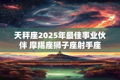 天秤座2025年最佳事业伙伴 摩羯座狮子座射手座