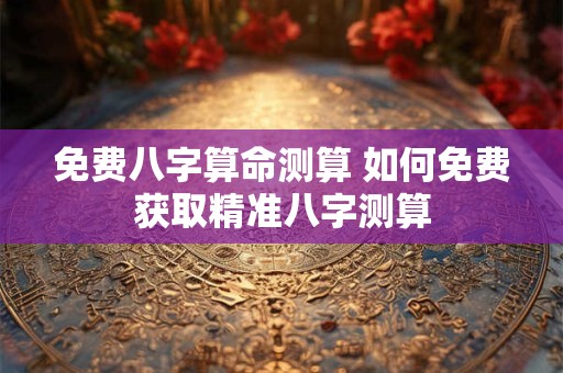 免费八字算命测算 如何免费获取精准八字测算