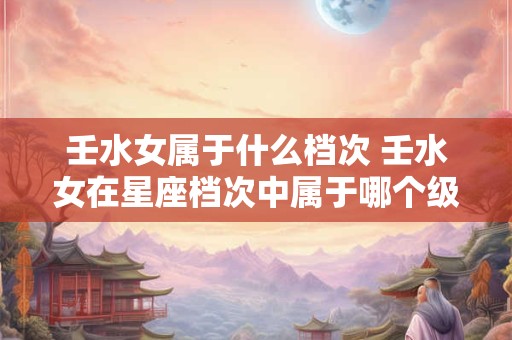 壬水女属于什么档次 壬水女在星座档次中属于哪个级别