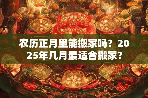 农历正月里能搬家吗？2025年几月最适合搬家？