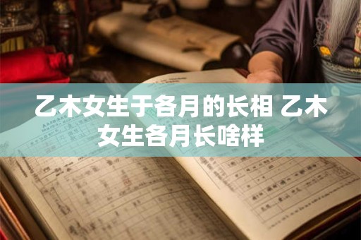 乙木女生于各月的长相 乙木女生各月长啥样