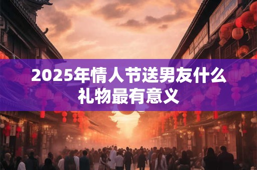 2025年情人节送男友什么礼物最有意义