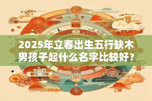 2025年立春出生五行缺木男孩子起什么名字比较好？