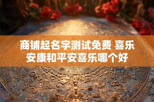 商铺起名字测试免费 喜乐安康和平安喜乐哪个好 商铺起名字测试免费 喜乐安康和平安喜乐哪个好