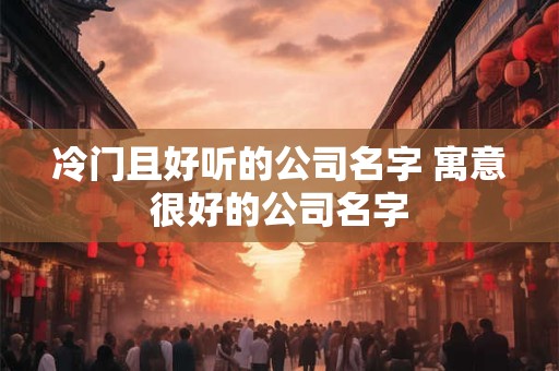 冷门且好听的公司名字 寓意很好的公司名字