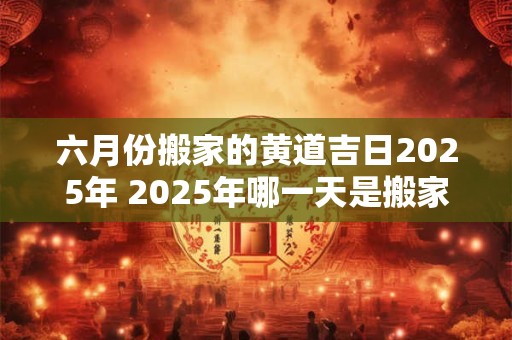 六月份搬家的黄道吉日2025年 2025年哪一天是搬家的黄道吉日