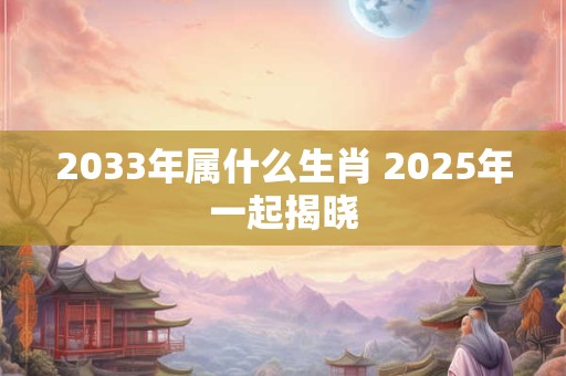 2033年属什么生肖 2025年一起揭晓 2033年属什么生肖 2025年一起揭晓