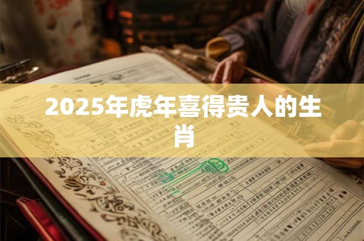 2025年虎年喜得贵人的生肖
