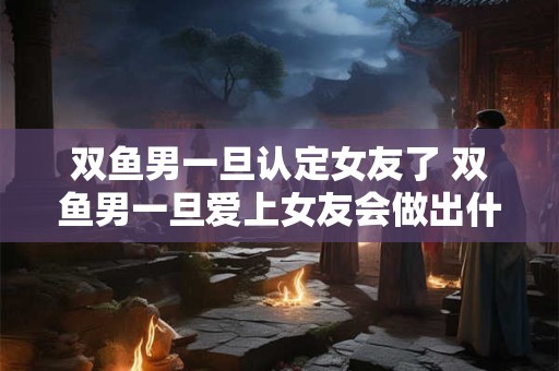 双鱼男一旦认定女友了 双鱼男一旦爱上女友会做出什么样的行动