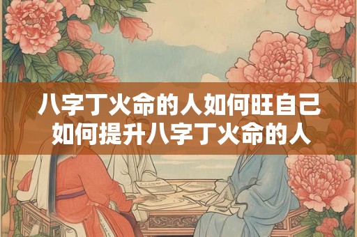 八字丁火命的人如何旺自己 如何提升八字丁火命的人的运势
