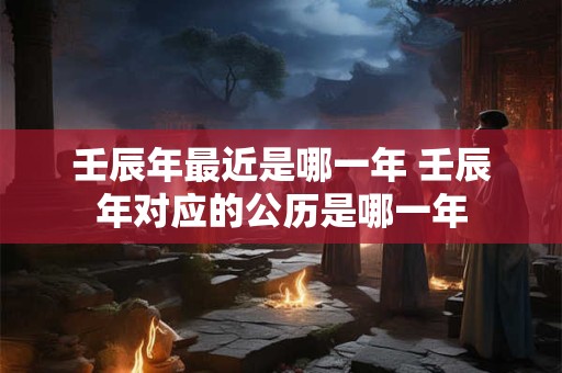 壬辰年最近是哪一年 壬辰年对应的公历是哪一年 壬辰年最近是哪一年 壬辰年对应的公历是哪一年