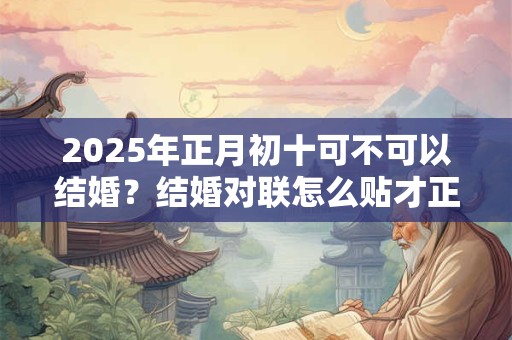 2025年正月初十可不可以结婚?结婚对联怎么贴才正确? 2025年正月初十可不可以结婚?结婚对联怎么贴才正确?