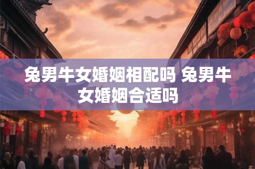 兔男牛女婚姻相配吗 兔男牛女婚姻合适吗