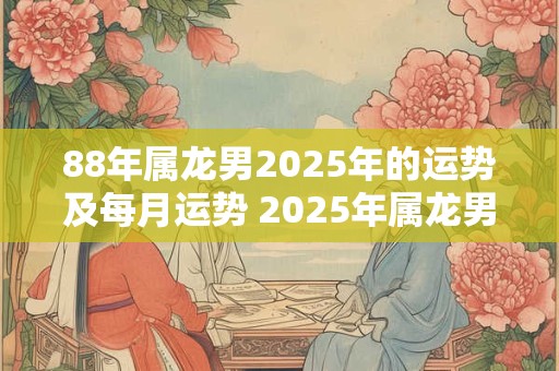 88年属龙男2025年的运势及每月运势 2025年属龙男运势如何月运如何 88年属龙男2025年的运势及每月运势 2025年属龙男运势如何月运如何